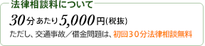 法律相談料について 30分あたり5,000円(税抜) ただし、交通事故／法律問題は、初回30分法律相談無料