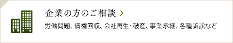 企業の方のご相談 / 労働問題、債権回収、会社再生・破産、事業承継、各種訴訟など