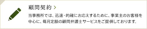 顧問契約 / 当事務所では、迅速・的確にお応えするために、事業主のお客様を中心に、毎月定額の顧問弁護士サービスをご提供しております。